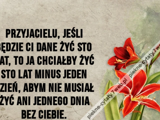 Przyjacielu, jeśli będzie ci dane żyć sto lat, to ja chciałby żyć sto lat minus jeden dzień, abym nie musiał żyć ani jednego dnia bez ciebie.