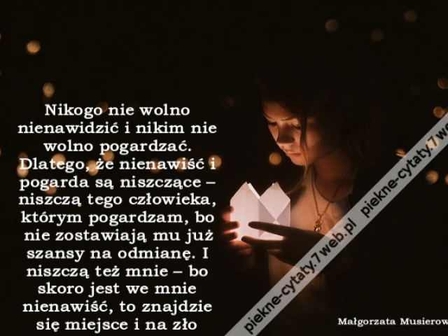 Nikogo nie wolno nienawidzić i nikim nie wolno pogardzać. Dlatego, że nienawiść i pogarda są niszczące – niszczą tego człowieka, którym pogardzam, bo nie zostawiają mu już szansy na odmianę. I niszczą też mnie – bo skoro jest we mnie nienawiść, to znajdzi