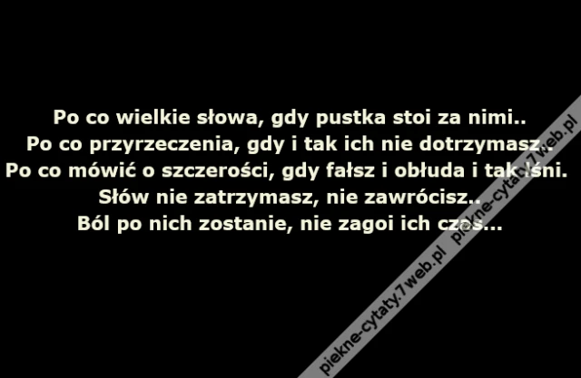 Po co wielkie słowa, gdy pustka stoi za nimi..Po co przyrzeczenia, gdy i tak ich nie dotrzymasz..Po co mówić o szczerości, gdy fałsz i obłuda i tak lśni..Słów nie zatrzymasz, nie zawrócisz..Ból po nich zostanie, nie zagoi ich czas...