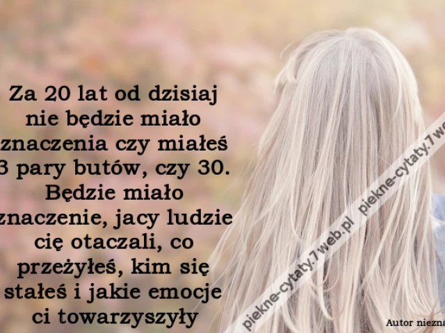 Za 20 lat od dzisiaj nie będzie miało znaczenia czy miałeś 3 pary butów, czy 30. Będzie miało znaczenie, jacy ludzie cię otaczali, co przeżyłeś, kim się stałeś i jakie emocje ci towarzyszyły