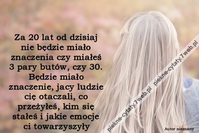 Za 20 lat od dzisiaj nie będzie miało znaczenia czy miałeś 3 pary butów, czy 30. Będzie miało znaczenie, jacy ludzie cię otaczali, co przeżyłeś, kim się stałeś i jakie emocje ci towarzyszyły