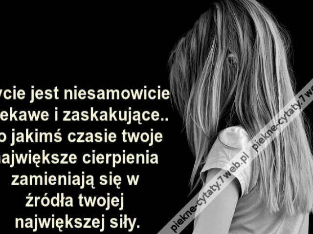 Życie jest niesamowicie ciekawe i zaskakujące.. po jakimś czasie twoje największe cierpienia zamieniają się w źródła twojej największej siły.