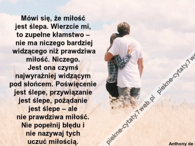 Mówi się, że miłość jest śle­pa. Wie­rzcie mi, to zu­pełne kłam­stwo – nie ma nicze­go bar­dziej widzące­go niż praw­dzi­wa miłość. Nicze­go. Jest ona czymś naj­wy­raźniej widzącym pod słońcem. Poświęce­nie jest śle­pe, przy­wiąza­nie jest śle­pe, pożąda­
