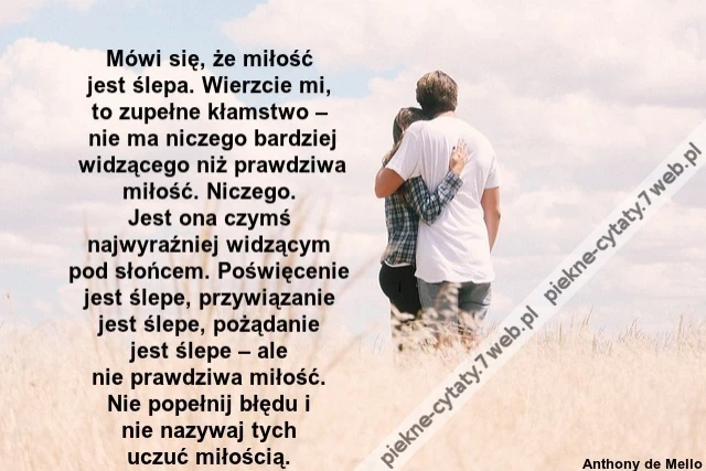 Mówi się, że miłość jest ślepa. Wierzcie mi, to zupełne kłamstwo – nie ma niczego bardziej widzącego niż prawdziwa miłość. Niczego. Jest ona czymś najwyraźniej widzącym pod słońcem. Poświęcenie jest ślepe, przywiązanie jest ślepe, pożąda