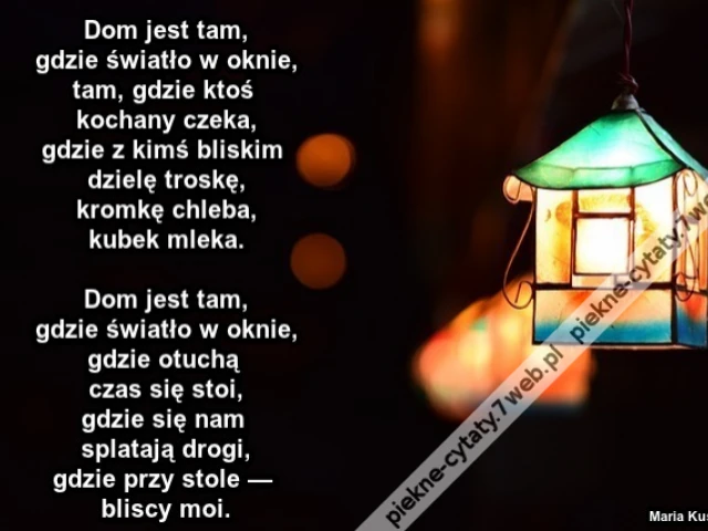Dom jest tam, gdzie światło w oknie, tam, gdzie ktoś kochany czeka, gdzie z kimś bliskim dzielę troskę, kromkę chleba, kubek mleka. Dom jest tam, gdzie światło w oknie, gdzie otuchą czas się stoi, gdzie się nam splatają drogi, gdzie przy stole — bliscy m