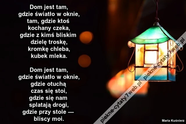Dom jest tam, gdzie światło w oknie, tam, gdzie ktoś kochany czeka, gdzie z kimś bliskim dzielę troskę, kromkę chleba, kubek mleka. Dom jest tam, gdzie światło w oknie, gdzie otuchą czas się stoi, gdzie się nam splatają drogi, gdzie przy stole — bliscy m
