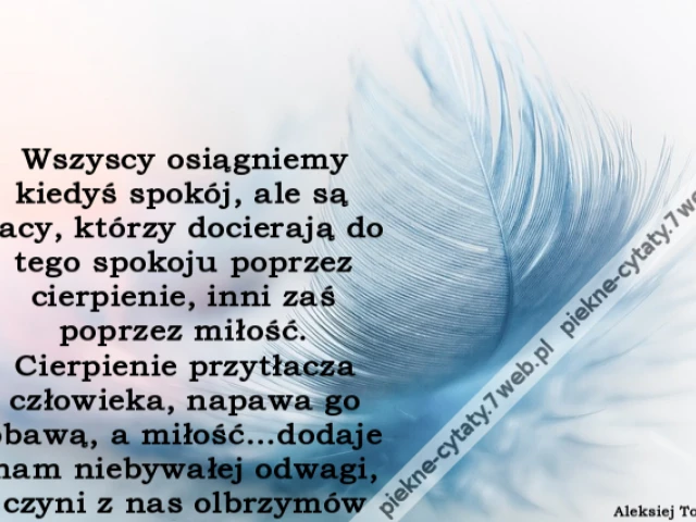 Wszyscy osiągniemy kiedyś spokój, ale są tacy, którzy docierają do tego spokoju poprzez cierpienie, inni zaś poprzez miłość. Cierpienie przytłacza człowieka, napawa go obawą, a miłość…dodaje nam niebywałej odwagi, czyni z nas olbrzymów