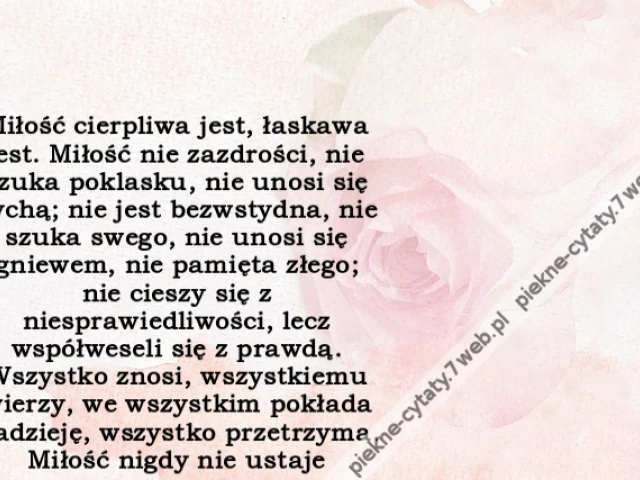 Miłość cierpliwa jest, łaskawa jest. Miłość nie zazdrości, nie szuka poklasku, nie unosi się pychą; nie jest bezwstydna, nie szuka swego, nie unosi się gniewem, nie pamięta złego; nie cieszy się z niesprawiedliwości, lecz współweseli się z prawdą. Wszystk