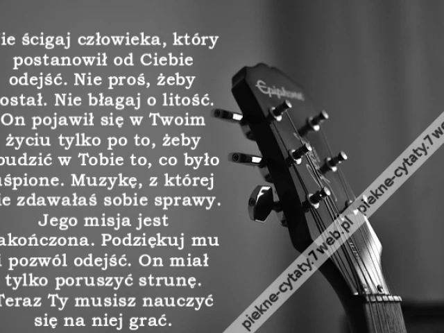 Nie ścigaj człowieka, który postanowił od Ciebie odejść. Nie proś, żeby został. Nie błagaj o litość. On pojawił się w Twoim życiu tylko po to, żeby obudzić w Tobie to, co było uśpione. Muzykę, z której nie zdawałaś sobie sprawy. Jego misja jest zakończona