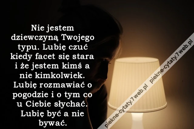 Nie jestem dziewczyną Twojego typu. Lubię czuć kiedy facet się stara i że jestem kimś a nie kimkolwiek. Lubię rozmawiać o pogodzie i o tym co u Ciebie słychać. Lubię być a nie bywać.