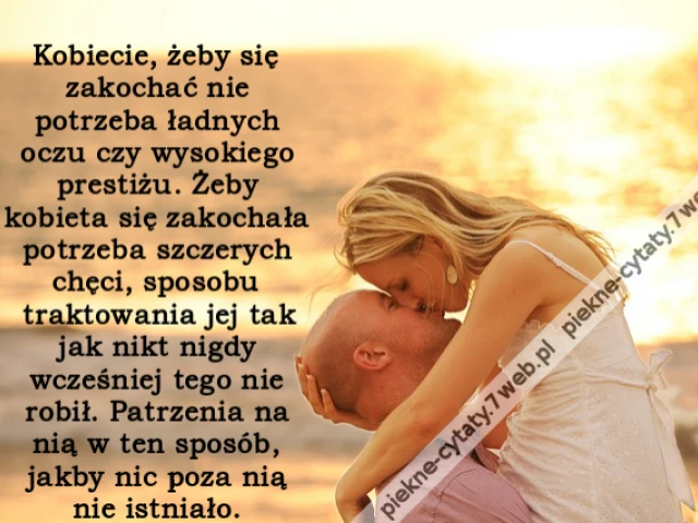 Kobiecie, żeby się zakochać nie potrzeba ładnych oczu czy wysokiego prestiżu. Żeby kobieta się zakochała potrzeba szczerych chęci, sposobu traktowania jej tak jak nikt nigdy wcześniej tego nie robił. Patrzenia na nią w ten sposób, jakby nic poza nią nie i