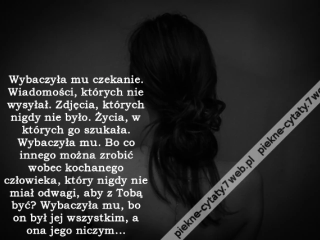 Wybaczyła mu czekanie. Wiadomości, których nie wysyłał. Zdjęcia, których nigdy nie było. Życia, w których go szukała. Wybaczyła mu. Bo co innego można zrobić wobec kochanego człowieka, który nigdy nie miał odwagi, aby z Tobą być? Wybaczyła mu, bo on był j