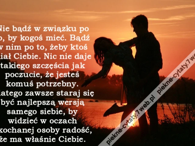 Nie bądź w związku po to, by kogoś mieć. Bądź w nim po to, żeby ktoś miał Ciebie. Nic nie daje takiego szczęścia jak poczucie, że jesteś komuś potrzebny. Dlatego zawsze staraj się być najlepszą wersją samego siebie, by widzieć w oczach ukochanej osoby rad