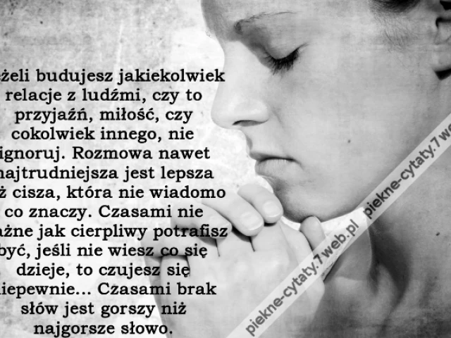 Jeżeli budujesz jakiekolwiek relacje z ludźmi, czy to przyjaźń, miłość, czy cokolwiek innego, nie ignoruj. Rozmowa nawet najtrudniejsza jest lepsza niż cisza, która nie wiadomo co znaczy. Czasami nie ważne jak cierpliwy potrafisz być, jeśli nie wiesz co s