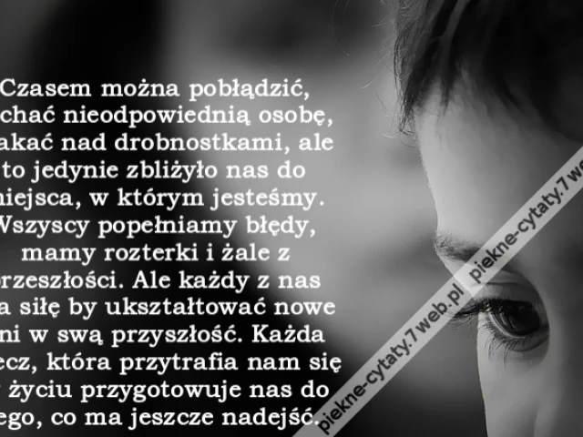 Czasem można pobłądzić, kochać nieodpowiednią osobę, płakać nad drobnostkami, ale to jedynie zbliżyło nas do miejsca, w którym jesteśmy. Wszyscy popełniamy błędy, mamy rozterki i żale z przeszłości. Ale każdy z nas ma siłę by ukształtować nowe dni w swą p