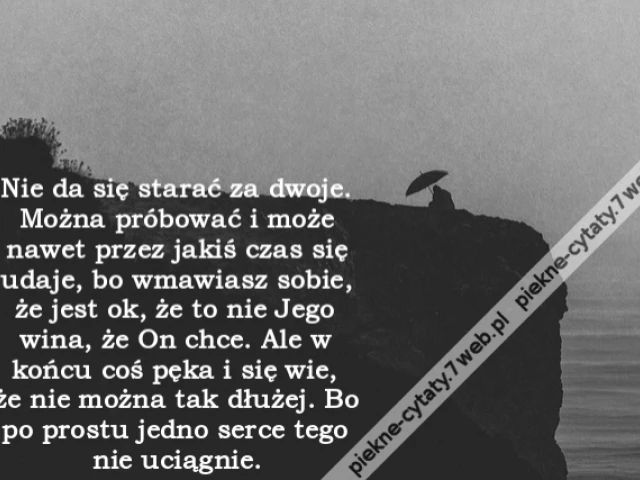Nie da się starać za dwoje. Można próbować i może nawet przez jakiś czas się udaje, bo wmawiasz sobie, że jest ok, że to nie Jego wina, że On chce. Ale w końcu coś pęka i się wie, że nie można tak dłużej. Bo po prostu jedno serce tego nie uciągnie.