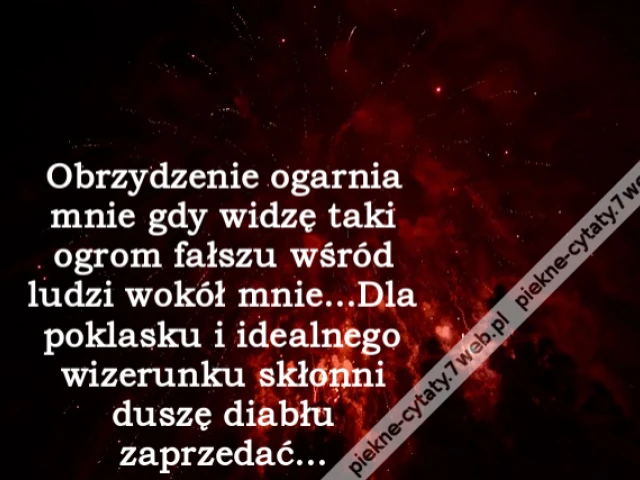 Obrzydzenie ogarnia mnie gdy widzę taki ogrom fałszu wśród ludzi wokół mnie...Dla poklasku i idealnego wizerunku skłonni duszę diabłu zaprzedać...