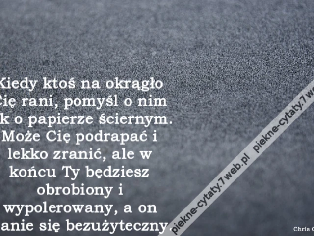 Kiedy ktoś na okrągło Cię rani, pomyśl o nim jak o papierze ściernym. Może Cię podrapać i lekko zranić, ale w końcu Ty będziesz obrobiony i wypolerowany, a on stanie się bezużyteczny.