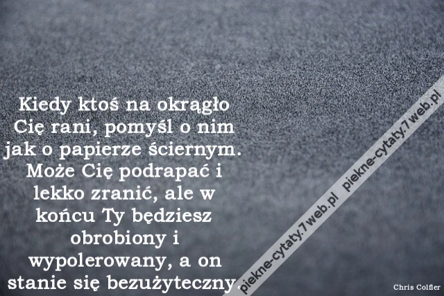 Kiedy ktoś na okrągło Cię rani, pomyśl o nim jak o papierze ściernym. Może Cię podrapać i lekko zranić, ale w końcu Ty będziesz obrobiony i wypolerowany, a on stanie się bezużyteczny.