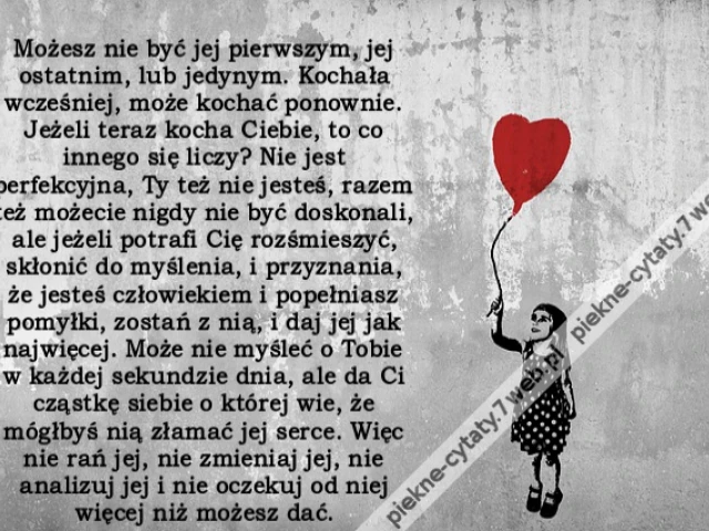 Możesz nie być jej pierwszym, jej ostatnim, lub jedynym. Kochała wcześniej, może kochać ponownie. Jeżeli teraz kocha Ciebie, to co innego się liczy? Nie jest perfekcyjna, Ty też nie jesteś, razem też możecie nigdy nie być doskonali, ale jeżeli potrafi Cię