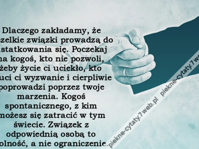 Dlaczego zakładamy, że wszelkie związki prowadzą do ustatkowania się. Poczekaj na kogoś, kto nie pozwoli, żeby życie ci uciekło, kto rzuci ci wyzwanie i cierpliwie poprowadzi poprzez twoje marzenia. Kogoś spontanicznego, z kim możesz się zatracić w tym św