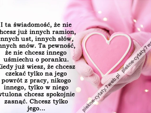 I ta świadomość, że nie chcesz już innych ramion, innych ust, innych słów, innych snów. Ta pewność, że nie chcesz innego uśmiechu o poranku. Kiedy już wiesz, że chcesz czekać tylko na jego powrót z pracy, nikogo innego, tylko w niego wtulona chcesz spokoj