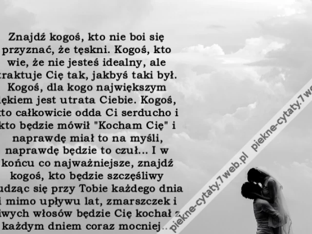 Znajdź kogoś, kto nie boi się przyznać, że tęskni. Kogoś, kto wie, że nie jesteś idealny, ale traktuje Cię tak, jakbyś taki był. Kogoś, dla kogo największym lękiem jest utrata Ciebie. Kogoś, kto całkowicie odda Ci serducho i kto będzie mówił "Kocham Cię"
