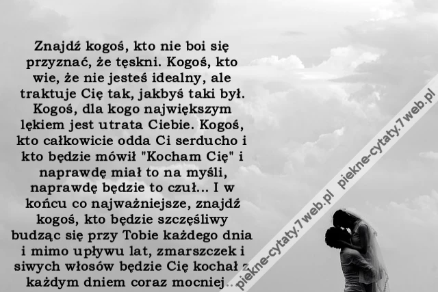 Znajdź kogoś, kto nie boi się przyznać, że tęskni. Kogoś, kto wie, że nie jesteś idealny, ale traktuje Cię tak, jakbyś taki był. Kogoś, dla kogo największym lękiem jest utrata Ciebie. Kogoś, kto całkowicie odda Ci serducho i kto będzie mówił "Kocham Cię"