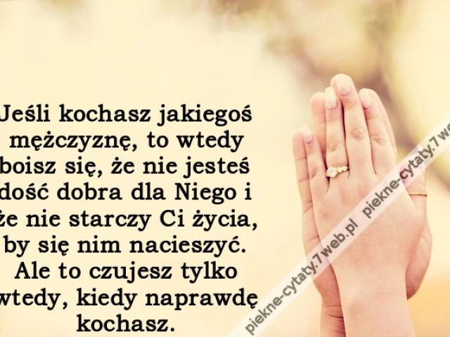 Jeśli kochasz jakiegoś mężczyznę, to wtedy boisz się, że nie jesteś dość dobra dla Niego i że nie starczy Ci życia, by się nim nacieszyć. Ale to czujesz tylko wtedy, kiedy naprawdę kochasz.