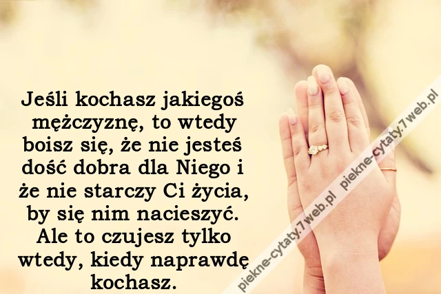 Jeśli kochasz jakiegoś mężczyznę, to wtedy boisz się, że nie jesteś dość dobra dla Niego i że nie starczy Ci życia, by się nim nacieszyć. Ale to czujesz tylko wtedy, kiedy naprawdę kochasz.