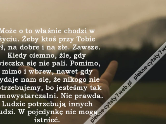 Może o to właśnie chodzi w życiu. Żeby ktoś przy Tobie był, na dobre i na złe. Zawsze. Kiedy ciemno, źle, gdy świeczka się nie pali. Pomimo, mimo i wbrew, nawet gdy wydaje nam się, że nikogo nie potrzebujemy, bo jesteśmy tak samowystarczalni. Nie prawda.