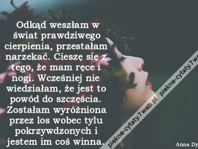Odkąd weszłam w świat prawdziwego cierpienia, przestałam narzekać. Cieszę się z tego, że mam ręce i nogi. Wcześniej nie wiedziałam, że jest to powód do szczęścia. Zostałam wyróżniona przez los wobec tylu pokrzywdzonych i jestem im coś winna. http://cytaty