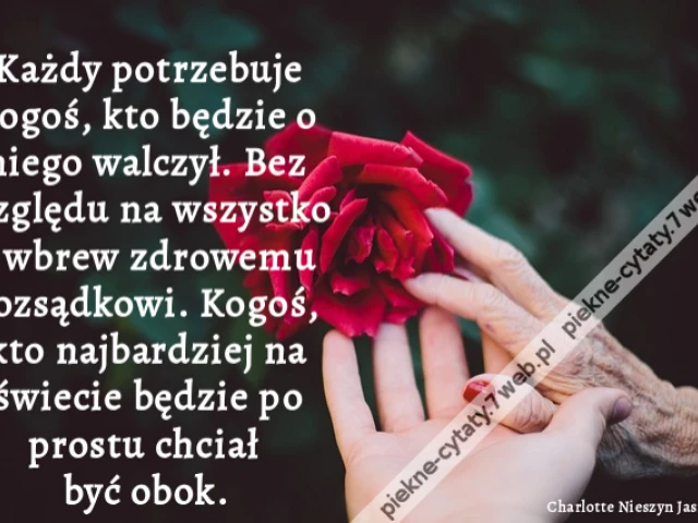 Każdy potrzebuje kogoś, kto będzie o niego walczył. Bez względu na wszystko i wbrew zdrowemu rozsądkowi. Kogoś, kto najbardziej na świecie będzie po prostu chciał być obok.