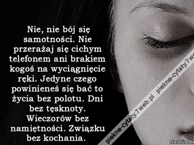 Nie, nie bój się samotności. Nie przerażaj się cichym telefonem ani brakiem kogoś na wyciągnięcie ręki. Jedyne czego powinieneś się bać to życia bez polotu. Dni bez tęsknoty. Wieczorów bez namiętności. Związku bez kochania.