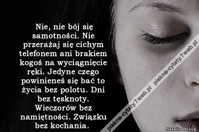 Nie, nie bój się samotności. Nie przerażaj się cichym telefonem ani brakiem kogoś na wyciągnięcie ręki. Jedyne czego powinieneś się bać to życia bez polotu. Dni bez tęsknoty. Wieczorów bez namiętności. Związku bez kochania.