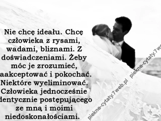Nie chcę ideału. Chcę człowieka z rysami, wadami, bliznami. Z doświadczeniami. Żeby móc je zrozumieć, zaakceptować i pokochać. Niektóre wyeliminować. Człowieka jednocześnie identycznie postępującego ze mną i moimi niedoskonałościami.