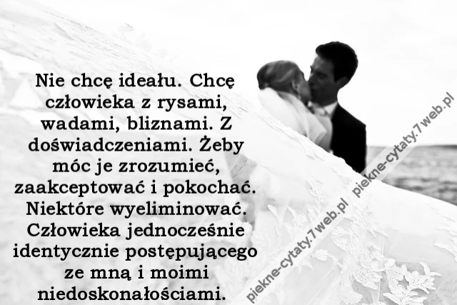 Nie chcę ideału. Chcę człowieka z rysami, wadami, bliznami. Z doświadczeniami. Żeby móc je zrozumieć, zaakceptować i pokochać. Niektóre wyeliminować. Człowieka jednocześnie identycznie postępującego ze mną i moimi niedoskonałościami.