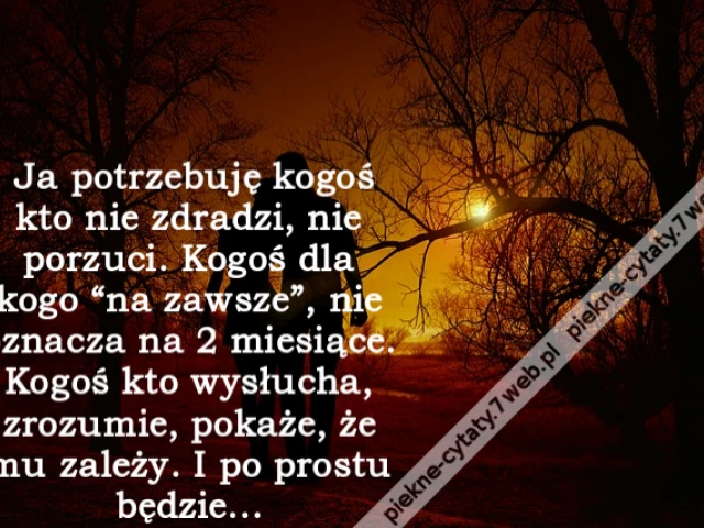 Ja potrzebuję kogoś kto nie zdradzi, nie porzuci. Kogoś dla kogo “na zawsze”, nie oznacza na 2 miesiące. Kogoś kto wysłucha, zrozumie, pokaże, że mu zależy. I po prostu będzie...