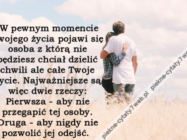 W pewnym momencie Twojego życia pojawi się osoba z którą nie będziesz chciał dzielić chwili ale całe Twoje życie. Najważniejsze są więc dwie rzeczy: Pierwsza - aby nie przegapić tej osoby. Druga - aby nigdy nie pozwolić jej odejść.