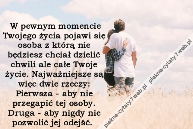 W pewnym momencie Twojego życia pojawi się osoba z którą nie będziesz chciał dzielić chwili ale całe Twoje życie. Najważniejsze są więc dwie rzeczy: Pierwsza - aby nie przegapić tej osoby. Druga - aby nigdy nie pozwolić jej odejść.