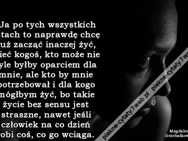 Ja po tych wszystkich latach to naprawdę chcę już zacząć inaczej żyć, mieć kogoś, kto może nie tyle byłby oparciem dla mnie, ale kto by mnie potrzebował i dla kogo mógłbym żyć, bo takie życie bez sensu jest straszne, nawet jeśli człowiek na co dzień robi
