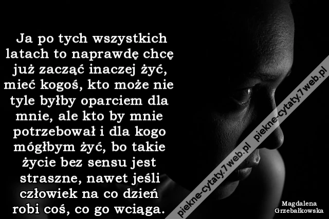 Ja po tych wszystkich latach to naprawdę chcę już zacząć inaczej żyć, mieć kogoś, kto może nie tyle byłby oparciem dla mnie, ale kto by mnie potrzebował i dla kogo mógłbym żyć, bo takie życie bez sensu jest straszne, nawet jeśli człowiek na co dzień robi
