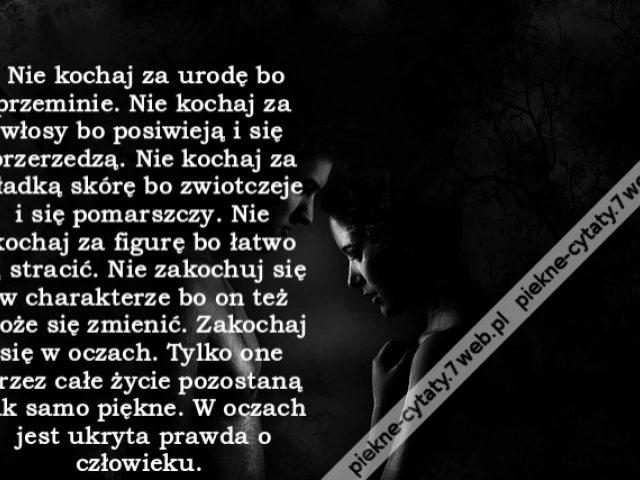 Nie kochaj za urodę bo przeminie. Nie kochaj za włosy bo posiwieją i się przerzedzą. Nie kochaj za gładką skórę bo zwiotczeje i się pomarszczy. Nie kochaj za figurę bo łatwo ją stracić. Nie zakochuj się w charakterze bo on też może się zmienić. Zakochaj