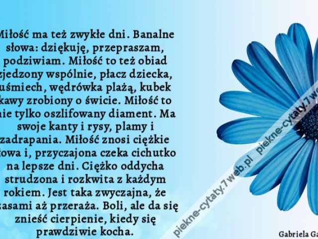 Miłość ma też zwykłe dni. Banalne słowa: dziękuję, przepraszam, podziwiam. Miłość to też obiad zjedzony wspólnie, płacz dziecka, uśmiech, wędrówka plażą, kubek kawy zrobiony o świcie. Miłość to nie tylko oszlifowany diament. Ma swoje kanty i rysy, plamy i