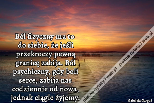 Ból fizyczny ma to do siebie, że jeśli przekroczy pewną granicę zabija. Ból psychiczny, gdy boli serce, zabija nas codziennie od nowa, jednak ciągle żyjemy.