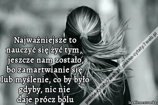Najważniejsze to nauczyć się żyć tym, co jeszcze nam zostało, bo zamartwianie się lub myślenie, co by było gdyby, nic nie daje prócz bólu.