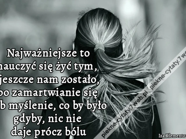Najważniejsze to nauczyć się żyć tym, co jeszcze nam zostało, bo zamartwianie się lub myślenie, co by było gdyby, nic nie daje prócz bólu.