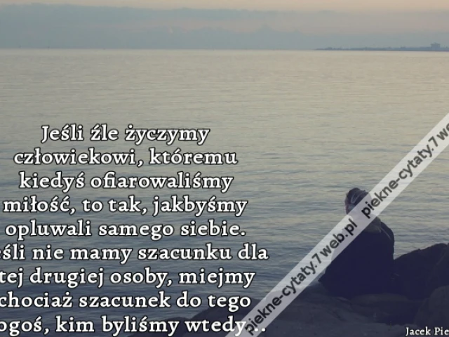 Jeśli źle życzymy człowiekowi, któremu kiedyś ofiarowaliśmy miłość, to tak, jakbyśmy opluwali samego siebie. Jeśli nie mamy szacunku dla tej drugiej osoby, miejmy chociaż szacunek do tego kogoś, kim byliśmy wtedy...