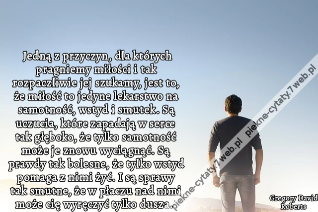 Jedną z przyczyn, dla których pragniemy miłości i tak rozpaczliwie jej szukamy, jest to, że miłość to jedyne lekarstwo na samotność, wstyd i smutek. Są uczucia, które zapadają w serce tak głęboko, że tylko samotność może je znowu wyciągnąć. Są prawdy tak
