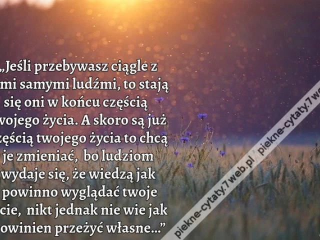 „Jeśli przebywasz ciągle z tymi samymi ludźmi, to stają się oni w końcu częścią twojego życia. A skoro są już częścią twojego życia to chcą je zmieniać, bo ludziom wydaje się, że wiedzą jak powinno wyglądać twoje życie, nikt jednak nie wie jak powinien